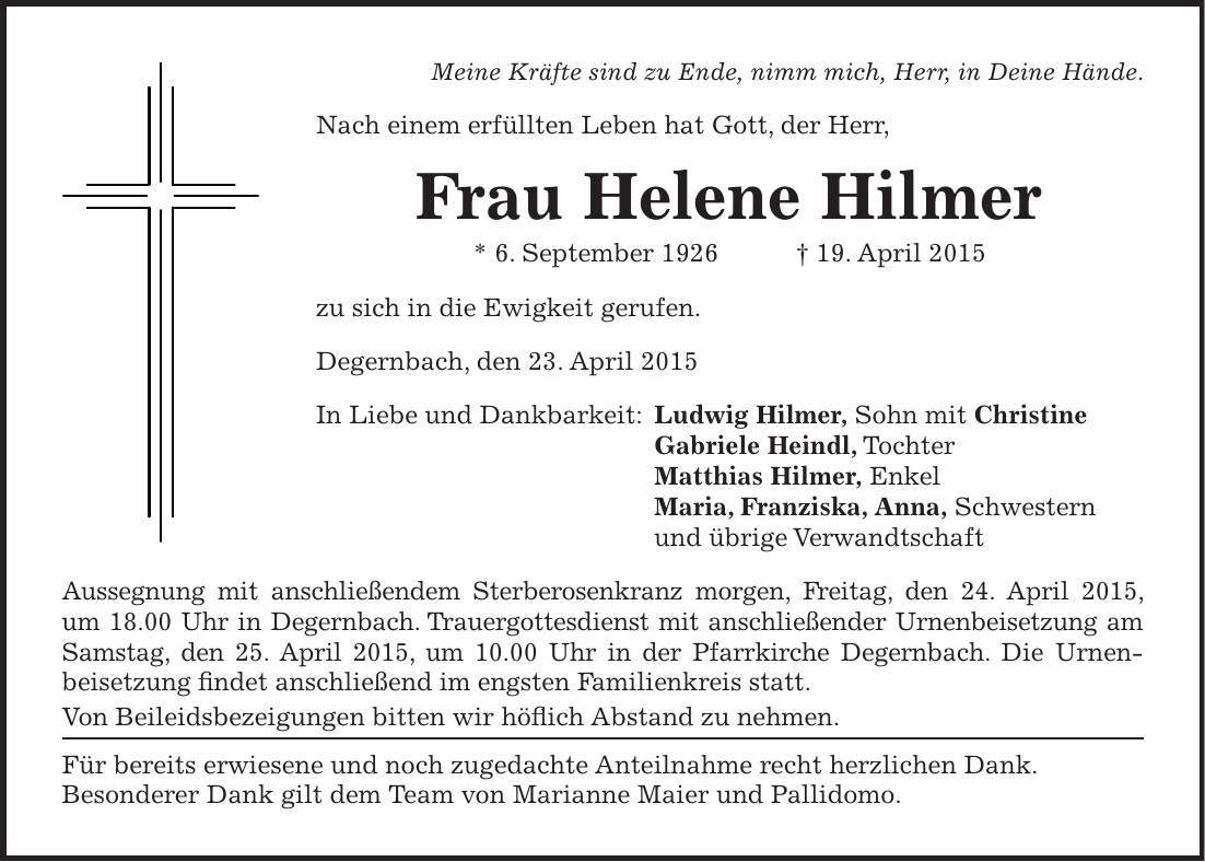 Meine Kräfte sind zu Ende, nimm mich, Herr, in Deine Hände. Nach einem erfüllten Leben hat Gott, der Herr, Frau Helene Hilmer * 6. September 1926 + 19. April 2015 zu sich in die Ewigkeit gerufen. Degernbach, den 23. April 2015 In Liebe und Dankbarkeit: Ludwig Hilmer, Sohn mit Christine Gabriele Heindl, Tochter Matthias Hilmer, Enkel Maria, Franziska, Anna, Schwestern und übrige Verwandtschaft Aussegnung mit anschließendem Sterberosenkranz morgen, Freitag, den 24. April 2015, um 18.00 Uhr in Degernbach. Trauergottesdienst mit anschließender Urnenbeisetzung am Samstag, den 25. April 2015, um 10.00 Uhr in der Pfarrkirche Degernbach. Die Urnen- beisetzung findet anschließend im engsten Familienkreis statt. Von Beileidsbezeigungen bitten wir höflich Abstand zu nehmen. Für bereits erwiesene und noch zugedachte Anteilnahme recht herzlichen Dank. Besonderer Dank gilt dem Team von Marianne Maier und Pallidomo.