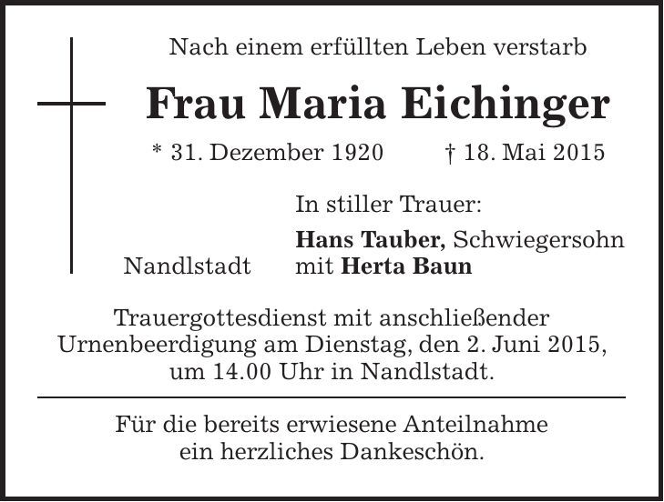 Nach einem erfüllten Leben verstarb Frau Maria Eichinger * 31. Dezember 1920 + 18. Mai 2015 In stiller Trauer: Hans Tauber, Schwiegersohn Nandlstadt mit Herta Baun Trauergottesdienst mit anschließender Urnenbeerdigung am Dienstag, den 2. Juni 2015, um 14.00 Uhr in Nandlstadt. Für die bereits erwiesene Anteilnahme ein herzliches Dankeschön.