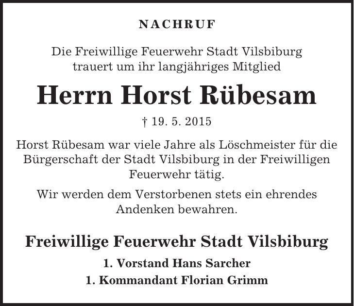 NACHRUF Die Freiwillige Feuerwehr Stadt Vilsbiburg trauert um ihr langjähriges Mitglied Herrn Horst Rübesam + 19. 5. 2015 Horst Rübesam war viele Jahre als Löschmeister für die Bürgerschaft der Stadt Vilsbiburg in der Freiwilligen Feuerwehr tätig. Wir werden dem Verstorbenen stets ein ehrendes Andenken bewahren. Freiwillige Feuerwehr Stadt Vilsbiburg 1. Vorstand Hans Sarcher 1. Kommandant Florian Grimm 