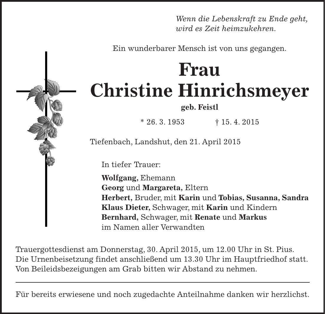 Wenn die Lebenskraft zu Ende geht, wird es Zeit heimzukehren. Ein wunderbarer Mensch ist von uns gegangen. Frau Christine Hinrichsmeyer geb. Feistl * 26. 3. 1953 + 15. 4. 2015 Tiefenbach, Landshut, den 21. April 2015 In tiefer Trauer: Wolfgang, Ehemann Georg und Margareta, Eltern Herbert, Bruder, mit Karin und Tobias, Susanna, Sandra Klaus Dieter, Schwager, mit Karin und Kindern Bernhard, Schwager, mit Renate und Markus im Namen aller Verwandten Trauergottesdienst am Donnerstag, 30. April 2015, um 12.00 Uhr in St. Pius. Die Urnenbeisetzung findet anschließend um 13.30 Uhr im Hauptfriedhof statt. Von Beileidsbezeigungen am Grab bitten wir Abstand zu nehmen. Für bereits erwiesene und noch zugedachte Anteilnahme danken wir herzlichst. 