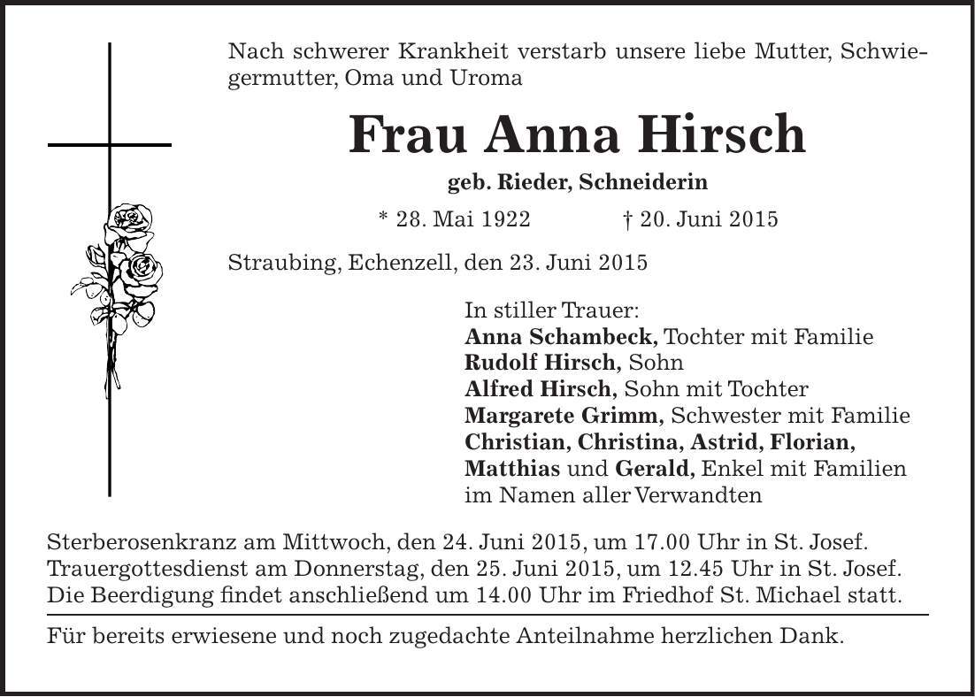 Nach schwerer Krankheit verstarb unsere liebe Mutter, Schwiegermutter, Oma und Uroma Frau Anna Hirsch geb. Rieder, Schneiderin * 28. Mai 1922 + 20. Juni 2015 Straubing, Echenzell, den 23. Juni 2015 In stiller Trauer: Anna Schambeck, Tochter mit Familie Rudolf Hirsch, Sohn Alfred Hirsch, Sohn mit Tochter Margarete Grimm, Schwester mit Familie Christian, Christina, Astrid, Florian, Matthias und Gerald, Enkel mit Familien im Namen aller Verwandten Sterberosenkranz am Mittwoch, den 24. Juni 2015, um 17.00 Uhr in St. Josef. Trauergottesdienst am Donnerstag, den 25. Juni 2015, um 12.45 Uhr in St. Josef. Die Beerdigung findet anschließend um 14.00 Uhr im Friedhof St. Michael statt. Für bereits erwiesene und noch zugedachte Anteilnahme herzlichen Dank.