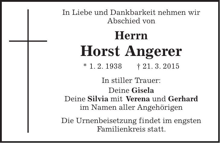  In Liebe und Dankbarkeit nehmen wir Abschied von Herrn Horst Angerer * 1. 2. 1938 + 21. 3. 2015 In stiller Trauer: Deine Gisela Deine Silvia mit Verena und Gerhard im Namen aller Angehörigen Die Urnenbeisetzung findet im engsten Familienkreis statt. 