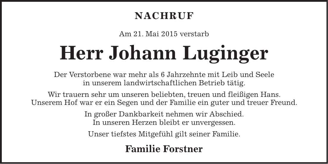 Nachruf Am 21. Mai 2015 verstarb Herr Johann Luginger Der Verstorbene war mehr als 6 Jahrzehnte mit Leib und Seele in unserem landwirtschaftlichen Betrieb tätig. Wir trauern sehr um unseren beliebten, treuen und fleißigen Hans. Unserem Hof war er ein Segen und der Familie ein guter und treuer Freund. In großer Dankbarkeit nehmen wir Abschied. In unseren Herzen bleibt er unvergessen. Unser tiefstes Mitgefühl gilt seiner Familie. Familie Forstner 