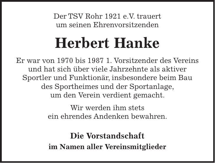 Der TSV Rohr 1921 e.V. trauert um seinen Ehrenvorsitzenden Herbert Hanke Er war von 1970 bis 1987 1. Vorsitzender des Vereins und hat sich über viele Jahrzehnte als aktiver Sportler und Funktionär, insbesondere beim Bau des Sportheimes und der Sportanlage, um den Verein verdient gemacht. Wir werden ihm stets ein ehrendes Andenken bewahren. Die Vorstandschaft im Namen aller Vereinsmitglieder 