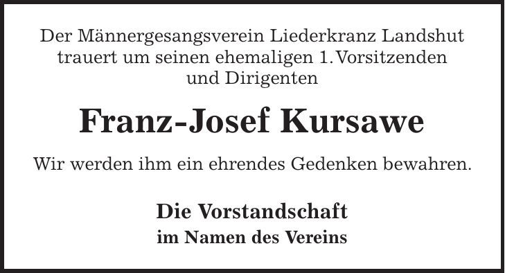 Der Männergesangsverein Liederkranz Landshut trauert um seinen ehemaligen 1. Vorsitzenden und Dirigenten Franz-Josef Kursawe Wir werden ihm ein ehrendes Gedenken bewahren. Die Vorstandschaft im Namen des Vereins 