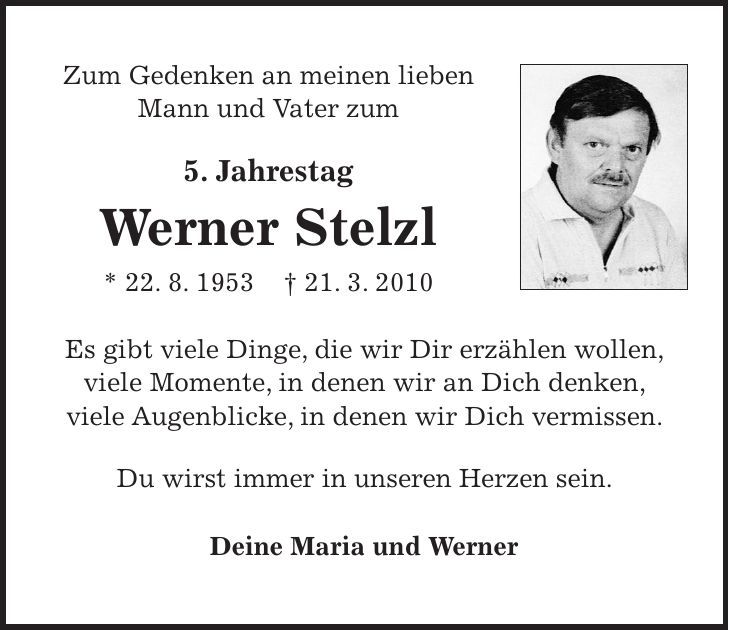 Zum Gedenken an meinen lieben Mann und Vater zum 5. Jahrestag Werner Stelzl * 22. 8. 1953 + 21. 3. 2010 Es gibt viele Dinge, die wir Dir erzählen wollen, viele Momente, in denen wir an Dich denken, viele Augenblicke, in denen wir Dich vermissen. Du wirst immer in unseren Herzen sein. Deine Maria und Werner 