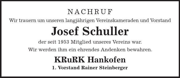 NACHRUF Wir trauern um unseren langjährigen Vereinskameraden und Vorstand Josef Schuller der seit 1953 Mitglied unseres Vereins war. Wir werden ihm ein ehrendes Andenken bewahren. KRuRK Hankofen 1. Vorstand Rainer Steinberger 