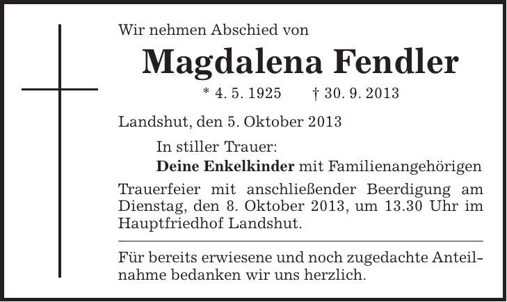 Wir nehmen Abschied von Magdalena Fendler * 4. 5. 1925 + 30. 9. 2013 Landshut, den 5. Oktober 2013 In stiller Trauer: Deine Enkelkinder mit Familienangehörigen Trauerfeier mit anschließender Beerdigung am Dienstag, den 8. Oktober 2013, um 13.30 Uhr im Hauptfriedhof Landshut. Für bereits erwiesene und noch zugedachte Anteilnahme bedanken wir uns herzlich. 