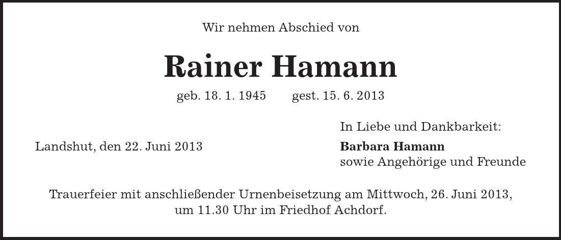Wir nehmen Abschied von Rainer Hamann geb. 18. 1. 1945 gest. 15. 6. 2013 In Liebe und Dankbarkeit: Landshut, den 22. Juni 2013 Barbara Hamann sowie Angehörige und Freunde Trauerfeier mit anschließender Urnenbeisetzung am Mittwoch, 26. Juni 2013, um 11.30 Uhr im Friedhof Achdorf.