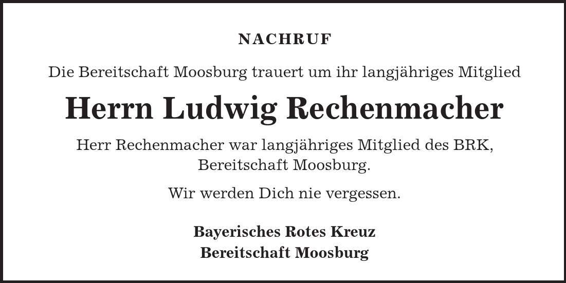 Nachruf Die Bereitschaft Moosburg trauert um ihr langjähriges Mitglied Herrn Ludwig Rechenmacher Herr Rechenmacher war langjähriges Mitglied des BRK, Bereitschaft Moosburg. Wir werden Dich nie vergessen. Bayerisches Rotes Kreuz Bereitschaft Moosburg