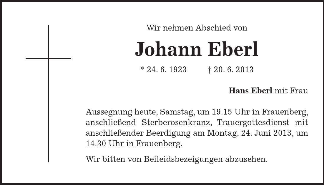 Wir nehmen Abschied von Johann Eberl * 24. 6. ***. 6. 2013 Hans Eberl mit Frau Aussegnung heute, Samstag, um 19.15 Uhr in Frauenberg, anschließend Sterberosenkranz, Trauergottesdienst mit anschließender Beerdigung am Montag, 24. Juni 2013, um 14.30 Uhr in Frauenberg. Wir bitten von Beileidsbezeigungen abzusehen. 