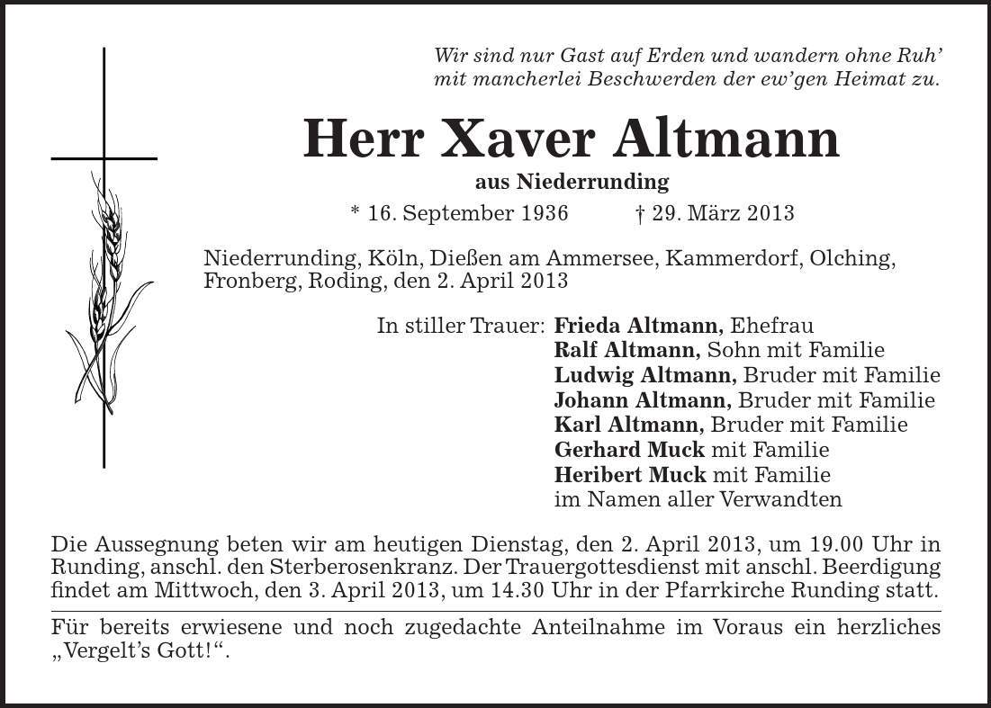 Wir sind nur Gast auf Erden und wandern ohne Ruh mit mancherlei Beschwerden der ewgen Heimat zu. Herr Xaver Altmann aus Niederrunding * 16. September ***. März 2013 Niederrunding, Köln, Dießen am Ammersee, Kammerdorf, Olching, Fronberg, Roding, den 2. April 2013 In stiller Trauer: Frieda Altmann, Ehefrau Ralf Altmann, Sohn mit Familie Ludwig Altmann, Bruder mit Familie Johann Altmann, Bruder mit Familie Karl Altmann, Bruder mit Familie Gerhard Muck mit Familie Heribert Muck mit Familie im Namen aller Verwandten Die Aussegnung beten wir am heutigen Dienstag, den 2. April 2013, um 19.00 Uhr in Runding, anschl. den Sterberosenkranz. Der Trauergottesdienst mit anschl. Beerdigung findet am Mittwoch, den 3. April 2013, um 14.30 Uhr in der Pfarrkirche Runding statt. Für bereits erwiesene und noch zugedachte Anteilnahme im Voraus ein herzliches Vergelts Gott!.