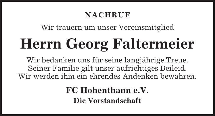 NACHRUF Wir trauern um unser Vereinsmitglied Herrn Georg Faltermeier Wir bedanken uns für seine langjährige Treue. Seiner Familie gilt unser aufrichtiges Beileid. Wir werden ihm ein ehrendes Andenken bewahren. FC Hohenthann e.V. Die Vorstandschaft 