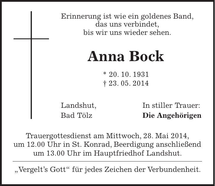  Erinnerung ist wie ein goldenes Band, das uns verbindet, bis wir uns wieder sehen. Anna Bock * 20. 10. 1931 + 23. 05. 2014 Landshut, In stiller Trauer: Bad Tölz Die Angehörigen Trauergottesdienst am Mittwoch, 28. Mai 2014, um 12.00 Uhr in St. Konrad, Beerdigung anschließend um 13.00 Uhr im Hauptfriedhof Landshut. 'Vergelts Gott' für jedes Zeichen der Verbundenheit. 