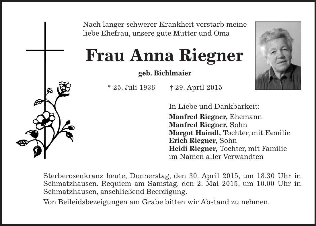 Nach langer schwerer Krankheit verstarb meine liebe Ehefrau, unsere gute Mutter und Oma Frau Anna Riegner geb. Bichlmaier * 25. Juli 1936 + 29. April 2015 In Liebe und Dankbarkeit: Manfred Riegner, Ehemann Manfred Riegner, Sohn Margot Haindl, Tochter, mit Familie Erich Riegner, Sohn Heidi Riegner, Tochter, mit Familie im Namen aller Verwandten Sterberosenkranz heute, Donnerstag, den 30. April 2015, um 18.30 Uhr in Schmatzhausen. Requiem am Samstag, den 2. Mai 2015, um 10.00 Uhr in Schmatzhausen, anschließend Beerdigung. Von Beileidsbezeigungen am Grabe bitten wir Abstand zu nehmen.