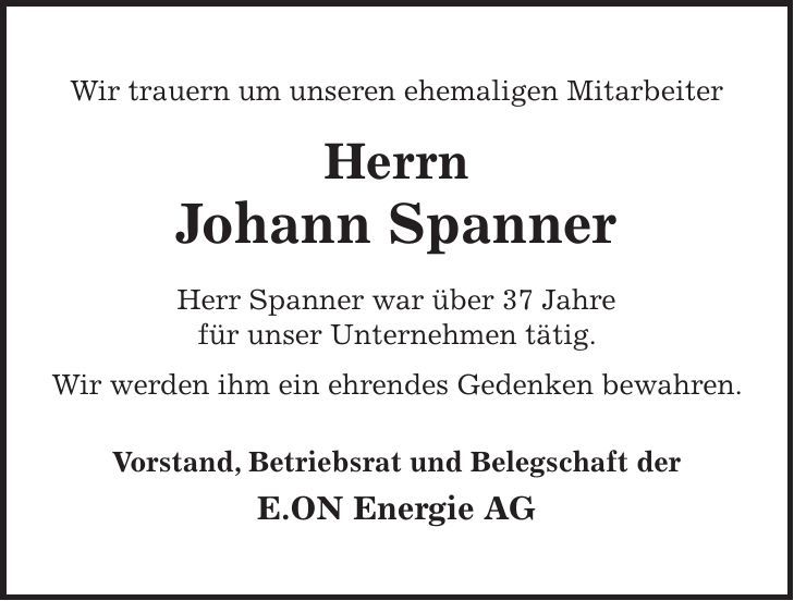 Wir trauern um unseren ehemaligen Mitarbeiter Herrn Johann Spanner Herr Spanner war über 37 Jahre für unser Unternehmen tätig. Wir werden ihm ein ehrendes Gedenken bewahren. Vorstand, Betriebsrat und Belegschaft der E.ON Energie AG 