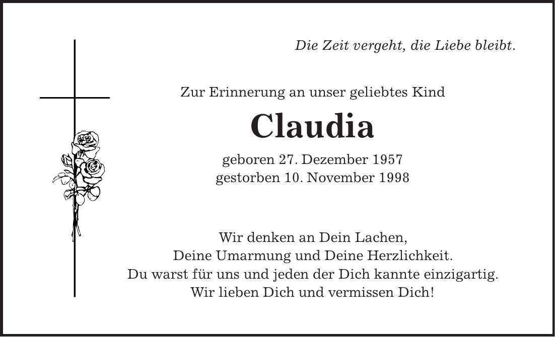 Die Zeit vergeht, die Liebe bleibt. Zur Erinnerung an unser geliebtes Kind Claudia geboren 27. Dezember 1957 gestorben 10. November 1998 Wir denken an Dein Lachen, Deine Umarmung und Deine Herzlichkeit. Du warst für uns und jeden der Dich kannte einzigartig. Wir lieben Dich und vermissen Dich!
