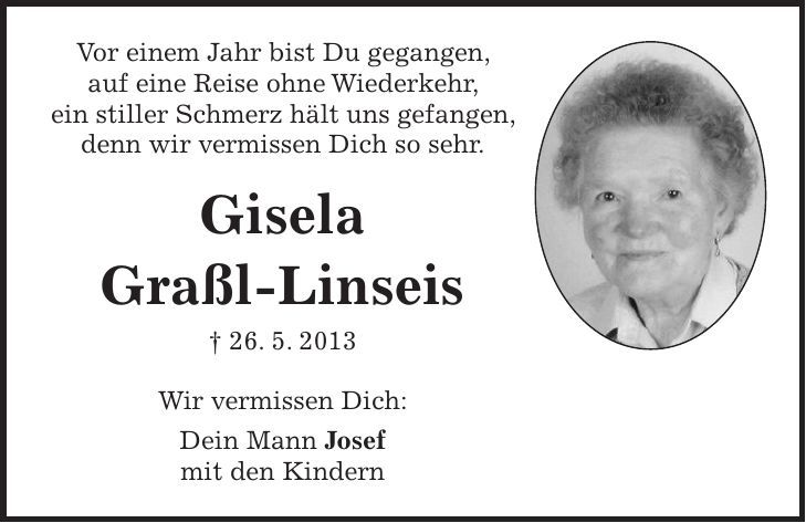 Vor einem Jahr bist Du gegangen, auf eine Reise ohne Wiederkehr, ein stiller Schmerz hält uns gefangen, denn wir vermissen Dich so sehr. Gisela Graßl-Linseis + 26. 5. 2013 Wir vermissen Dich: Dein Mann Josef mit den Kindern