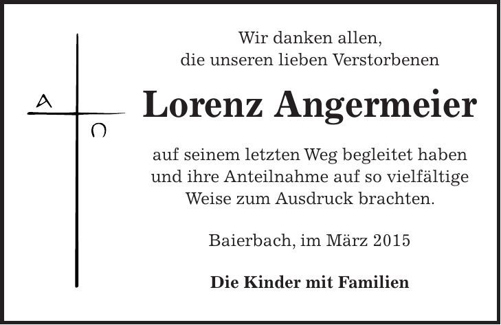 Wir danken allen, die unseren lieben Verstorbenen Lorenz Angermeier auf seinem letzten Weg begleitet haben und ihre Anteilnahme auf so vielfältige Weise zum Ausdruck brachten. Baierbach, im März 2015 Die Kinder mit Familien