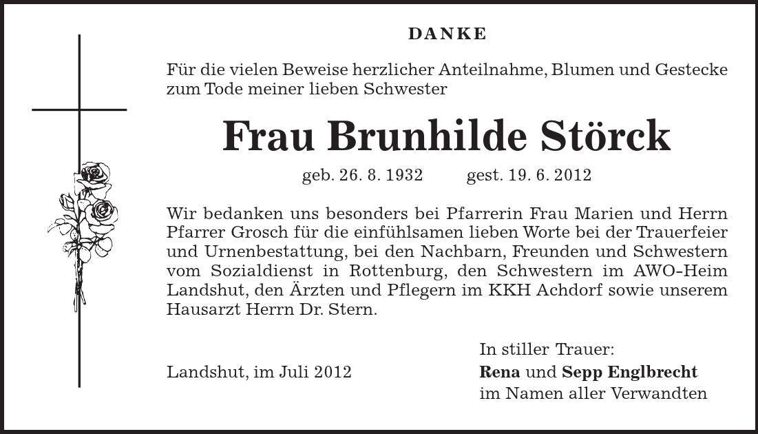  Danke Für die vielen Beweise herzlicher Anteilnahme, Blumen und Gestecke zum Tode meiner lieben Schwester Frau Brunhilde Störck geb. 26. 8. 1932 gest. 19. 6. 2012 Wir bedanken uns besonders bei Pfarrerin Frau Marien und Herrn Pfarrer Grosch für die einfühlsamen lieben Worte bei der Trauerfeier und Urnenbestattung, bei den Nachbarn, Freunden und Schwestern vom Sozialdienst in Rottenburg, den Schwestern im AWO-Heim Landshut, den Ärzten und Pflegern im KKH Achdorf sowie unserem Hausarzt Herrn Dr. Stern. In stiller Trauer: Landshut, im Juli 2012 Rena und Sepp Englbrecht im Namen aller Verwandten 