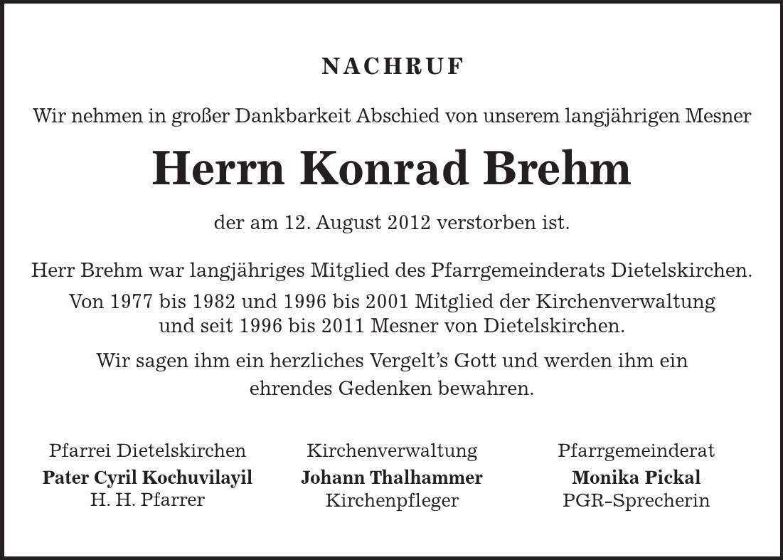 Pfarrei Dietelskirchen Pater Cyril Kochuvilayil H. H. Pfarrer Kirchenverwaltung Johann Thalhammer Kirchenpfleger Pfarrgemeinderat Monika Pickal PGR-Sprecherin NACHRUF Wir nehmen in großer Dankbarkeit Abschied von unserem langjährigen Mesner Herrn Konrad Brehm der am 12. August 2012 verstorben ist. Herr Brehm war langjähriges Mitglied des Pfarrgemeinderats Dietelskirchen. Von 1977 bis 1982 und 1996 bis 2001 Mitglied der Kirchenverwaltung und seit 1996 bis 2011 Mesner von Dietelskirchen. Wir sagen ihm ein herzliches Vergelt's Gott und werden ihm ein ehrendes Gedenken bewahren. 