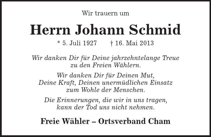 Wir trauern um Herrn Johann Schmid * 5. Juli 1927 + 16. Mai 2013 Wir danken Dir für Deine jahrzehntelange Treue zu den Freien Wählern. Wir danken Dir für Deinen Mut, Deine Kraft, Deinen unermüdlichen Einsatz zum Wohle der Menschen. Die Erinnerungen, die wir in uns tragen, kann der Tod uns nicht nehmen. Freie Wähler - Ortsverband Cham 