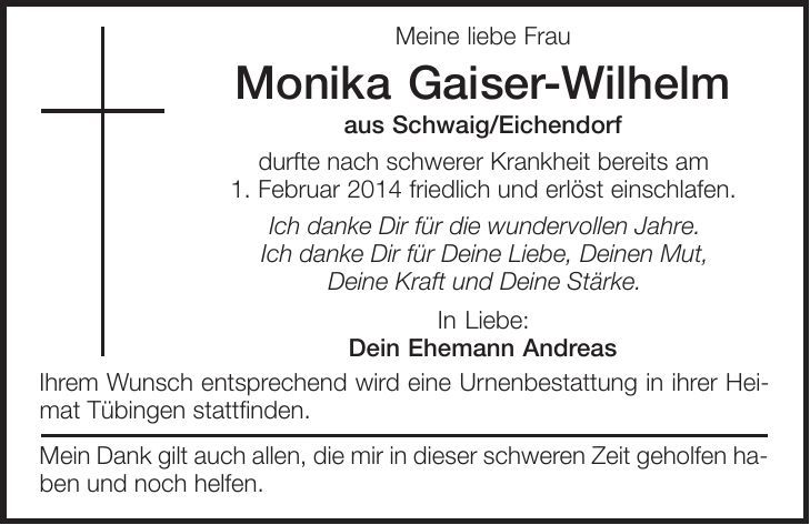 Meine liebe Frau Monika Gaiser-Wilhelm aus Schwaig/Eichendorf durfte nach schwerer Krankheit bereits am 1. Februar 2014 friedlich und erlöst einschlafen. Ich danke Dir für die wundervollen Jahre. Ich danke Dir für Deine Liebe, Deinen Mut, Deine Kraft und Deine Stärke. In Liebe: Dein Ehemann Andreas Ihrem Wunsch entsprechend wird eine Urnenbestattung in ihrer Heimat Tübingen stattfinden. Mein Dank gilt auch allen, die mir in dieser schweren Zeit geholfen haben und noch helfen. 