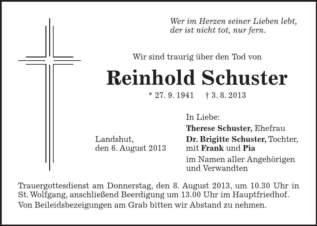 Wer im Herzen seiner Lieben lebt, der ist nicht tot, nur fern. Wir sind traurig über den Tod von Reinhold Schuster * 27. 9. 1941 3. 8. 2013 In Liebe: Therese Schuster, Ehefrau Landshut, Dr. Brigitte Schuster, Tochter, den 6. August 2013 mit Frank und Pia im Namen aller Angehörigen und Verwandten Trauergottesdienst am Donnerstag, den 8. August 2013, um 10.30 Uhr in St. Wolfgang, anschließend Beerdigung um 13.00 Uhr im Hauptfriedhof. Von Beileidsbezeigungen am Grab bitten wir Abstand zu nehmen. 