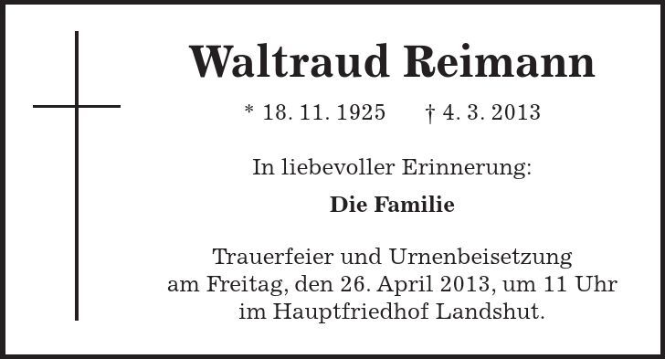 Waltraud Reimann * 18. 11. 1925 - 4. 3. 2013 In liebevoller Erinnerung: Die Familie Trauerfeier und Urnenbeisetzung am Freitag, den 26. April 2013, um 11 Uhr im Hauptfriedhof Landshut. 