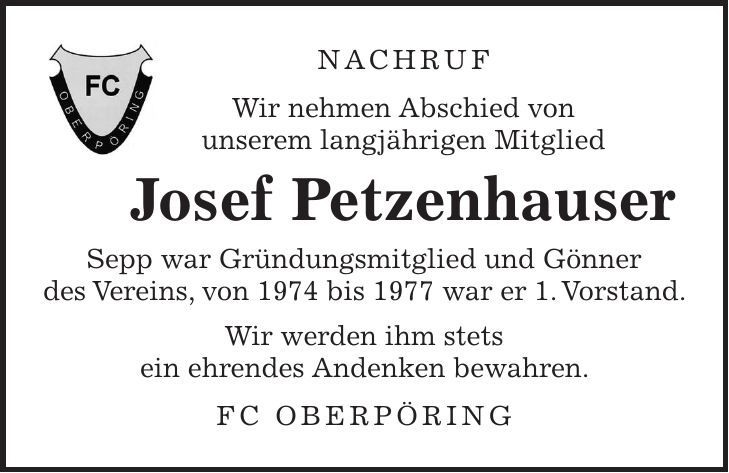 Nachruf Wir nehmen Abschied von unserem langjährigen Mitglied Josef Petzenhauser Sepp war Gründungsmitglied und Gönner des Vereins, von 1974 bis 1977 war er 1. Vorstand. Wir werden ihm stets ein ehrendes Andenken bewahren. FC Oberpöring 