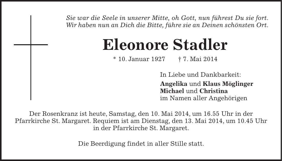 Sie war die Seele in unserer Mitte, oh Gott, nun führest Du sie fort. Wir haben nun an Dich die Bitte, führe sie an Deinen schönsten Ort. Eleonore Stadler * 10. Januar 1927 + 7. Mai 2014 In Liebe und Dankbarkeit: Angelika und Klaus Möglinger Michael und Christina im Namen aller Angehörigen Der Rosenkranz ist heute, Samstag, den 10. Mai 2014, um 16.55 Uhr in der Pfarrkirche St. Margaret. Requiem ist am Dienstag, den 13. Mai 2014, um 10.45 Uhr in der Pfarrkirche St. Margaret. Die Beerdigung findet in aller Stille statt.