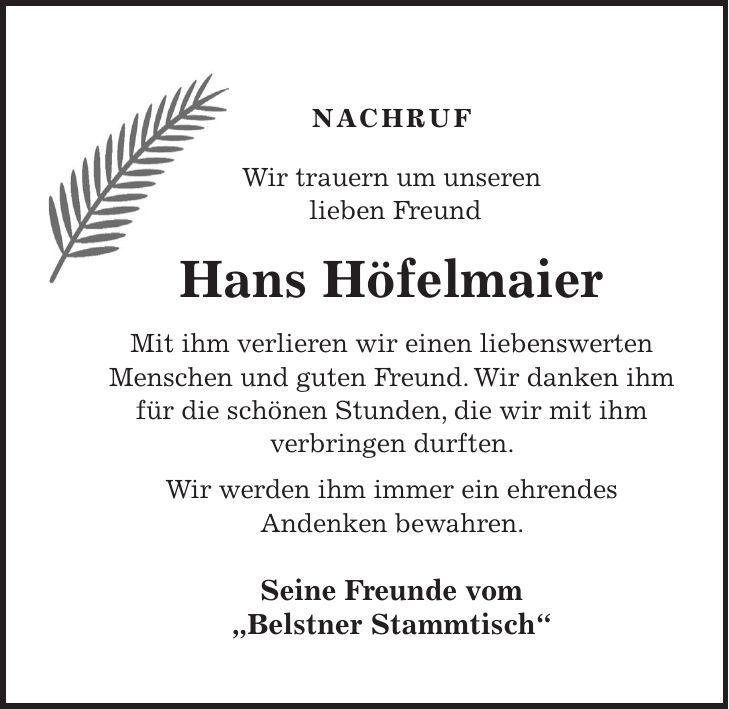 NACHRUF Wir trauern um unseren lieben Freund Hans Höfelmaier Mit ihm verlieren wir einen liebenswerten Menschen und guten Freund. Wir danken ihm für die schönen Stunden, die wir mit ihm verbringen durften. Wir werden ihm immer ein ehrendes Andenken bewahren. Seine Freunde vom 'Belstner Stammtisch' 