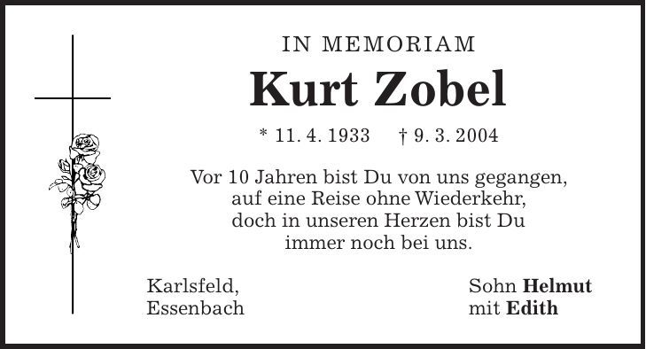 in memoriam Kurt Zobel * 11. 4. 1933 + 9. 3. 2004 Vor 10 Jahren bist Du von uns gegangen, auf eine Reise ohne Wiederkehr, doch in unseren Herzen bist Du immer noch bei uns. Karlsfeld, Sohn Helmut Essenbach mit Edith
