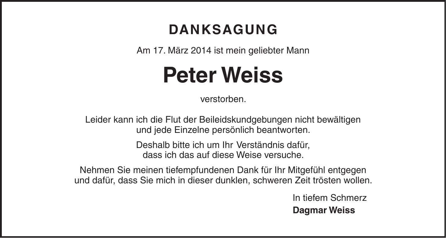 Danksagung Am 17. März 2014 ist mein geliebter Mann Peter Weiss verstorben. Leider kann ich die Flut der Beileidskundgebungen nicht bewältigen und jede Einzelne persönlich beantworten. Deshalb bitte ich um Ihr Verständnis dafür, dass ich das auf diese Weise versuche. Nehmen Sie meinen tiefempfundenen Dank für Ihr Mitgefühl entgegen und dafür, dass Sie mich in dieser dunklen, schweren Zeit trösten wollen. In tiefem Schmerz Dagmar Weiss 