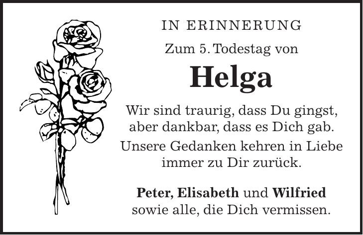in erinnerung Zum 5. Todestag von Helga Wir sind traurig, dass Du gingst, aber dankbar, dass es Dich gab. Unsere Gedanken kehren in Liebe immer zu Dir zurück. Peter, Elisabeth und Wilfried sowie alle, die Dich vermissen. 