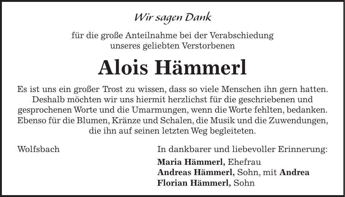 Wir sagen Dank für die große Anteilnahme bei der Verabschiedung unseres geliebten Verstorbenen Alois Hämmerl Es ist uns ein großer Trost zu wissen, dass so viele Menschen ihn gern hatten. Deshalb möchten wir uns hiermit herzlichst für die geschriebenen und gesprochenen Worte und die Umarmungen, wenn die Worte fehlten, bedanken. Ebenso für die Blumen, Kränze und Schalen, die Musik und die Zuwendungen, die ihn auf seinen letzten Weg begleiteten. Wolfsbach In dankbarer und liebevoller Erinnerung: Maria Hämmerl, Ehefrau Andreas Hämmerl, Sohn, mit Andrea Florian Hämmerl, Sohn
