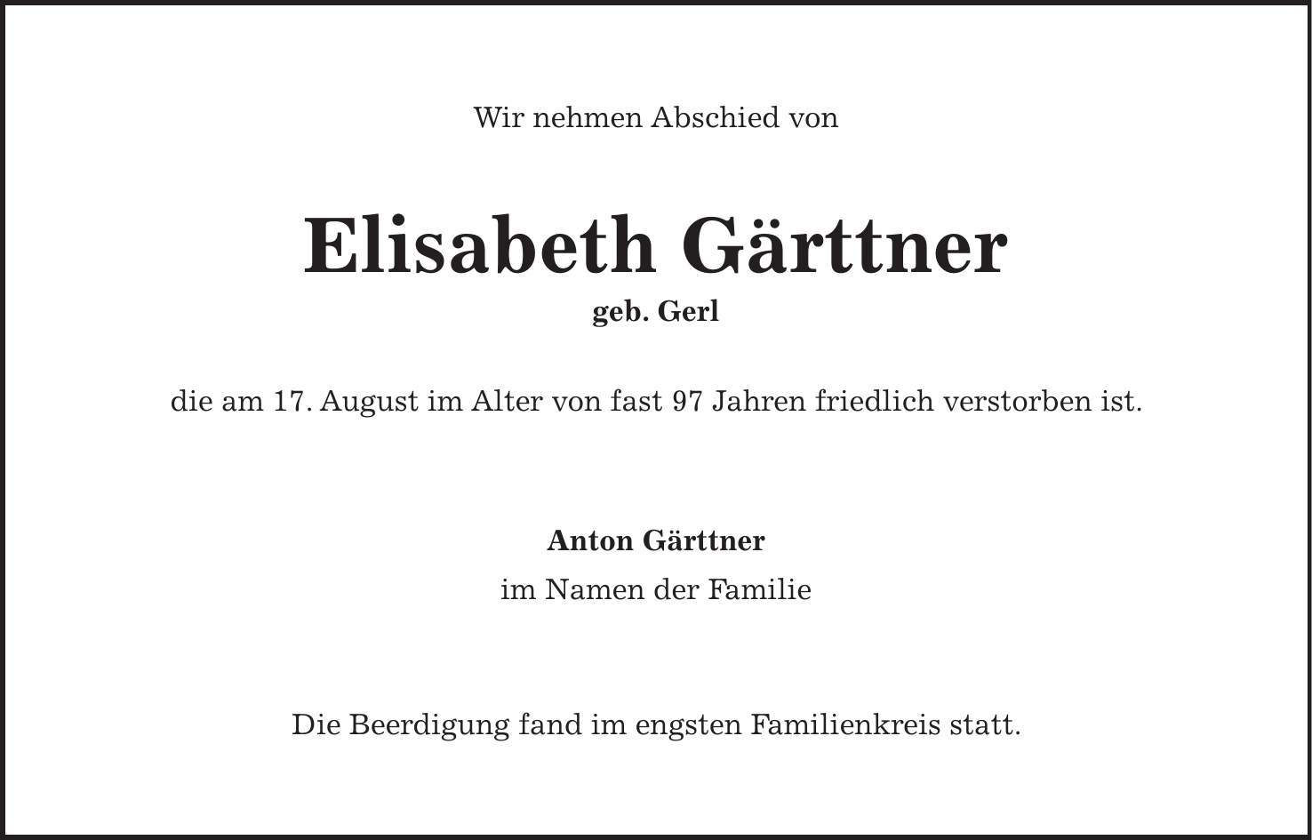 Wir nehmen Abschied von Elisabeth Gärttner geb. Gerl die am 17. August im Alter von fast 97 Jahren friedlich verstorben ist. Anton Gärttner im Namen der Familie Die Beerdigung fand im engsten Familienkreis statt. 