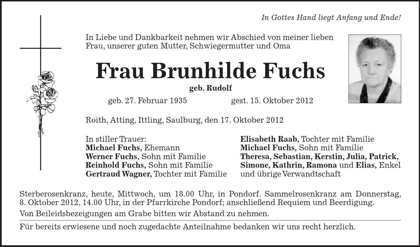 In Gottes Hand liegt Anfang und Ende! In Liebe und Dankbarkeit nehmen wir Abschied von meiner lieben Frau, unserer guten Mutter, Schwiegermutter und Oma Frau Brunhilde Fuchs geb. Rudolf geb. 27. Februar 1935 gest. 15. Oktober 2012 Roith, Atting, Ittling, Saulburg, den 17. Oktober 2012 In stiller Trauer: Elisabeth Raab, Tochter mit Familie Michael Fuchs, Ehemann Michael Fuchs, Sohn mit Familie Werner Fuchs, Sohn mit Familie Theresa, Sebastian, Kerstin, Julia, Patrick, Reinhold Fuchs, Sohn mit Familie Simone, Kathrin, Ramona und Elias, Enkel Gertraud Wagner, Tochter mit Familie und übrige Verwandtschaft Sterberosenkranz, heute, Mittwoch, um 18.00 Uhr, in Pondorf. Sammelrosenkranz am Donnerstag, 8. Oktober 2012, 14.00 Uhr, in der Pfarrkirche Pondorf; anschließend Requiem und Beerdigung. Von Beileidsbezeigungen am Grabe bitten wir Abstand zu nehmen. Für bereits erwiesene und noch zugedachte Anteilnahme bedanken wir uns recht herzlich.