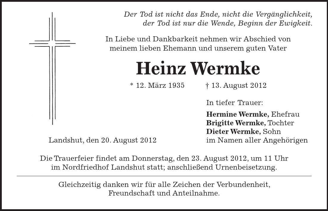  Der Tod ist nicht das Ende, nicht die Vergänglichkeit, der Tod ist nur die Wende, Beginn der Ewigkeit. In Liebe und Dankbarkeit nehmen wir Abschied von meinem lieben Ehemann und unserem guten Vater Heinz Wermke * 12. März ***. August 2012 In tiefer Trauer: Hermine Wermke, Ehefrau Brigitte Wermke, Tochter Dieter Wermke, Sohn Landshut, den 20. August 2012 im Namen aller Angehörigen Die Trauerfeier findet am Donnerstag, den 23. August 2012, um 11 Uhr im Nordfriedhof Landshut statt; anschließend Urnenbeisetzung. Gleichzeitig danken wir für alle Zeichen der Verbundenheit, Freundschaft und Anteilnahme. 