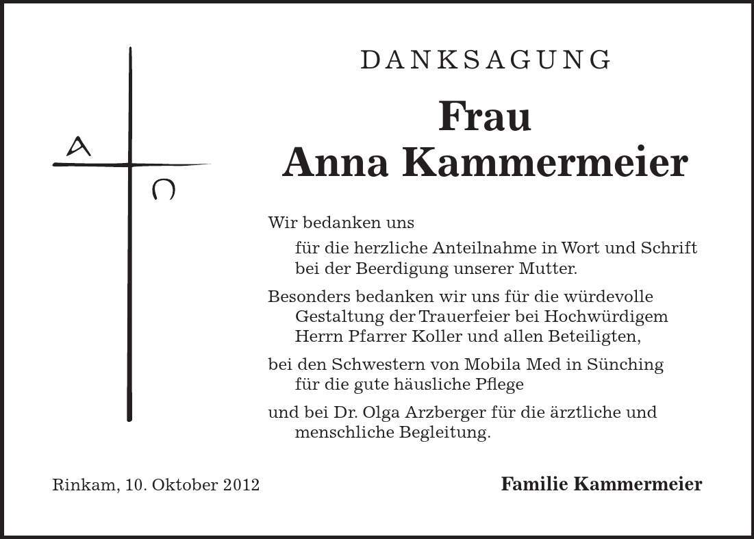 Danksagung Frau Anna Kammermeier Wir bedanken uns für die herzliche Anteilnahme in Wort und Schrift bei der Beerdigung unserer Mutter. Besonders bedanken wir uns für die würdevolle Gestaltung der Trauerfeier bei Hochwürdigem Herrn Pfarrer Koller und allen Beteiligten, bei den Schwestern von Mobila Med in Sünching für die gute häusliche Pflege und bei Dr. Olga Arzberger für die ärztliche und menschliche Begleitung. Rinkam, 10. Oktober 2012 Familie Kammermeier 