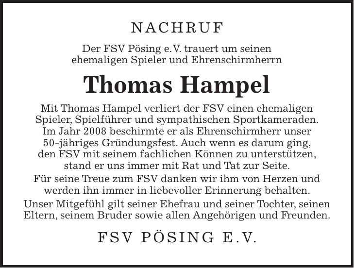 Nachruf Der FSV Pösing e.V. trauert um seinen ehemaligen Spieler und Ehrenschirmherrn Thomas Hampel Mit Thomas Hampel verliert der FSV einen ehemaligen Spieler, Spielführer und sympathischen Sportkameraden. Im Jahr 2008 beschirmte er als Ehrenschirmherr unser 50-jähriges Gründungsfest. Auch wenn es darum ging, den FSV mit seinem fachlichen Können zu unterstützen, stand er uns immer mit Rat und Tat zur Seite. Für seine Treue zum FSV danken wir ihm von Herzen und werden ihn immer in liebevoller Erinnerung behalten. Unser Mitgefühl gilt seiner Ehefrau und seiner Tochter, seinen Eltern, seinem Bruder sowie allen Angehörigen und Freunden. FSV Pösing e.V.