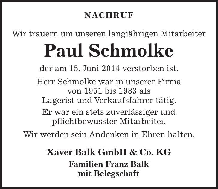 NACHRUF Wir trauern um unseren langjährigen Mitarbeiter Paul Schmolke der am 15. Juni 2014 verstorben ist. Herr Schmolke war in unserer Firma von 1951 bis 1983 als Lagerist und Verkaufsfahrer tätig. Er war ein stets zuverlässiger und pflichtbewusster Mitarbeiter. Wir werden sein Andenken in Ehren halten. Xaver Balk GmbH & Co. KG Familien Franz Balk mit Belegschaft 