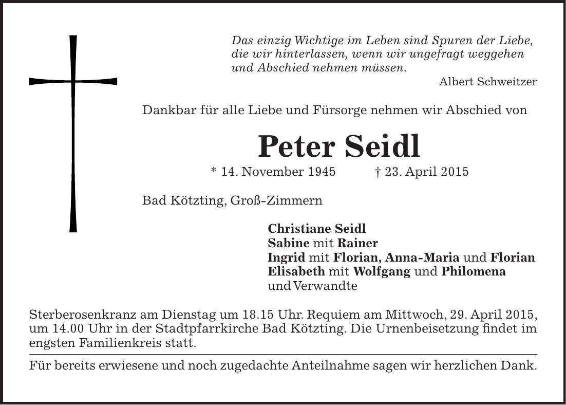Das einzig Wichtige im Leben sind Spuren der Liebe, die wir hinterlassen, wenn wir ungefragt weggehen und Abschied nehmen müssen. Albert Schweitzer Dankbar für alle Liebe und Fürsorge nehmen wir Abschied von Peter Seidl * 14. November 1945 + 23. April 2015 Bad Kötzting, Groß-Zimmern Christiane Seidl Sabine mit Rainer Ingrid mit Florian, Anna-Maria und Florian Elisabeth mit Wolfgang und Philomena und Verwandte Sterberosenkranz am Dienstag um 18.15 Uhr. Requiem am Mittwoch, 29. April 2015, um 14.00 Uhr in der Stadtpfarrkirche Bad Kötzting. Die Urnenbeisetzung findet im engsten Familienkreis statt. Für bereits erwiesene und noch zugedachte Anteilnahme sagen wir herzlichen Dank.