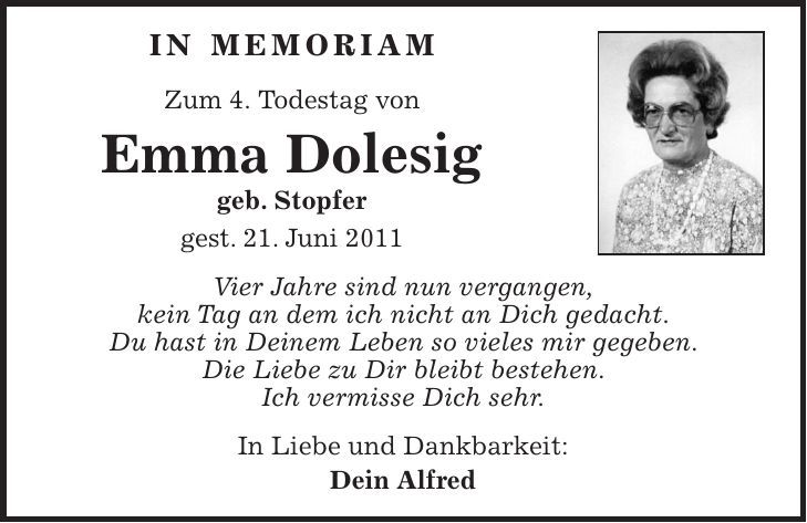 In Memoriam Zum 4. Todestag von Emma Dolesig geb. Stopfer gest. 21. Juni 2011 Vier Jahre sind nun vergangen, kein Tag an dem ich nicht an Dich gedacht. Du hast in Deinem Leben so vieles mir gegeben. Die Liebe zu Dir bleibt bestehen. Ich vermisse Dich sehr. In Liebe und Dankbarkeit: Dein Alfred