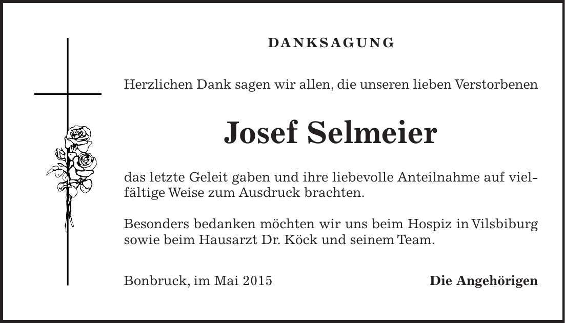 DANKSAGUNG Herzlichen Dank sagen wir allen, die unseren lieben Verstorbenen Josef Selmeier das letzte Geleit gaben und ihre liebevolle Anteilnahme auf vielfältige Weise zum Ausdruck brachten. Besonders bedanken möchten wir uns beim Hospiz in Vilsbiburg sowie beim Hausarzt Dr. Köck und seinem Team. Bonbruck, im Mai 2015 Die Angehörigen