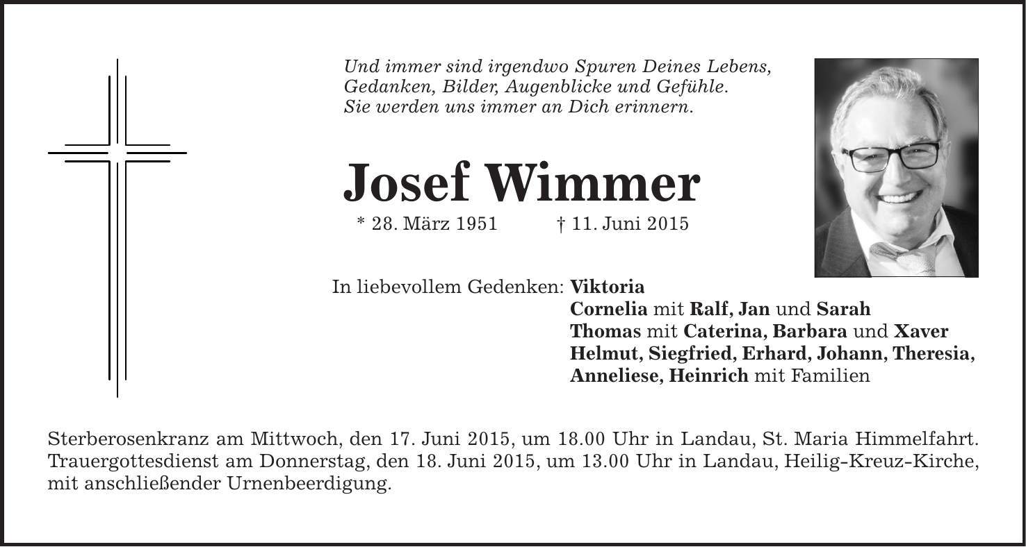 Und immer sind irgendwo Spuren Deines Lebens, Gedanken, Bilder, Augenblicke und Gefühle. Sie werden uns immer an Dich erinnern. Josef Wimmer * 28. März 1951 + 11. Juni 2015 In liebevollem Gedenken: Viktoria Cornelia mit Ralf, Jan und Sarah Thomas mit Caterina, Barbara und Xaver Helmut, Siegfried, Erhard, Johann, Theresia, Anneliese, Heinrich mit Familien Sterberosenkranz am Mittwoch, den 17. Juni 2015, um 18.00 Uhr in Landau, St. Maria Himmelfahrt. Trauergottesdienst am Donnerstag, den 18. Juni 2015, um 13.00 Uhr in Landau, Heilig-Kreuz-Kirche, mit anschließender Urnenbeerdigung.