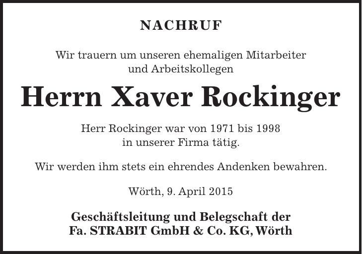 Nachruf Wir trauern um unseren ehemaligen Mitarbeiter und Arbeitskollegen Herrn Xaver Rockinger Herr Rockinger war von 1971 bis 1998 in unserer Firma tätig. Wir werden ihm stets ein ehrendes Andenken bewahren. Wörth, 9. April 2015 Geschäftsleitung und Belegschaft der Fa. STRABIT GmbH & Co. KG, Wörth