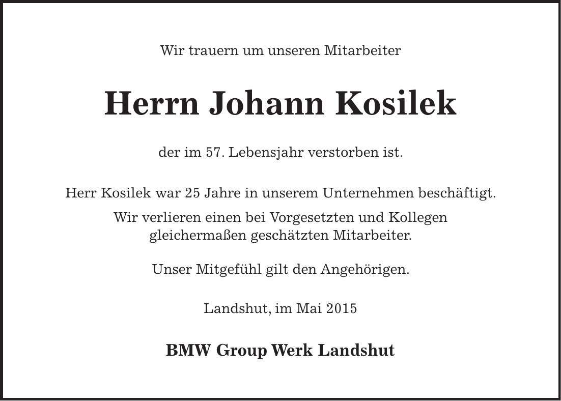 Wir trauern um unseren Mitarbeiter Herrn Johann Kosilek der im 57. Lebensjahr verstorben ist. Herr Kosilek war 25 Jahre in unserem Unternehmen beschäftigt. Wir verlieren einen bei Vorgesetzten und Kollegen gleichermaßen geschätzten Mitarbeiter. Unser Mitgefühl gilt den Angehörigen. Landshut, im Mai 2015 BMW Group Werk Landshut
