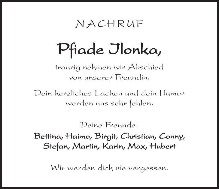 NACHRUF Pfiade Ilonka, traurig nehmen wir Abschied von unserer Freundin. Dein herzliches Lachen und dein Humor werden uns sehr fehlen. Deine Freunde: Bettina, Haimo, Birgit, Christian, Conny, Stefan, Martin, Karin, Max, Hubert Wir werden dich nie vergessen.