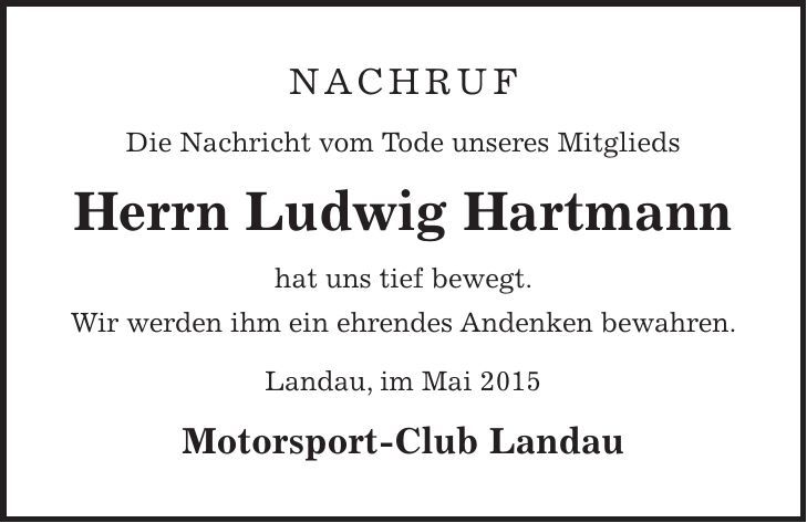 Nachruf Die Nachricht vom Tode unseres Mitglieds Herrn Ludwig Hartmann hat uns tief bewegt. Wir werden ihm ein ehrendes Andenken bewahren. Landau, im Mai 2015 Motorsport-Club Landau